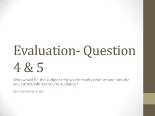 Evaluation- Question
4 & 5
Who would be the audience for you’re media product and how did
you attract/address you’re audience?
Sam Gallacher-Bright
 