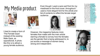 My Media product
I tried to create a form of
‘The Female Gaze’
instead of the existing
Male Gaze, as
oppositional. A photo
like this is to attract a
young female audience.
Even though I used a sans serif font for my
masthead on the front cover, throughout I
used a more elegant font for the article and
list of contents to reflect the female target
audience.
However, the magazine features more
females than males with the main article
starring a female to convey how the females
are the gender that is being addressed to, to
put across a message of women being
strong and independent.