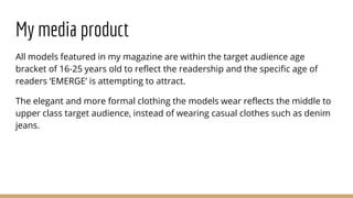 My media product
All models featured in my magazine are within the target audience age
bracket of 16-25 years old to reflect the readership and the specific age of
readers ‘EMERGE’ is attempting to attract.
The elegant and more formal clothing the models wear reflects the middle to
upper class target audience, instead of wearing casual clothes such as denim
jeans.
