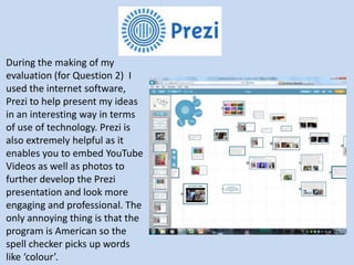 During the making of my
evaluation (for Question 2) I
used the internet software,
Prezi to help present my ideas
in an interesting way in terms
of use of technology. Prezi is
also extremely helpful as it
enables you to embed YouTube
Videos as well as photos to
further develop the Prezi
presentation and look more
engaging and professional. The
only annoying thing is that the
program is American so the
spell checker picks up words
like ‘colour’.
 