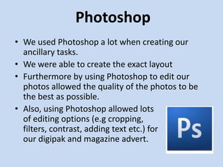 Photoshop
• We used Photoshop a lot when creating our
  ancillary tasks.
• We were able to create the exact layout
• Furthermore by using Photoshop to edit our
  photos allowed the quality of the photos to be
  the best as possible.
• Also, using Photoshop allowed lots
  of editing options (e.g cropping,
  filters, contrast, adding text etc.) for
  our digipak and magazine advert.
 