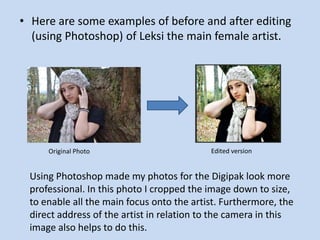 • Here are some examples of before and after editing
  (using Photoshop) of Leksi the main female artist.




     Original Photo                        Edited version


 Using Photoshop made my photos for the Digipak look more
 professional. In this photo I cropped the image down to size,
 to enable all the main focus onto the artist. Furthermore, the
 direct address of the artist in relation to the camera in this
 image also helps to do this.
 
