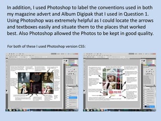 In addition, I used Photoshop to label the conventions used in both
my magazine advert and Album Digipak that I used in Question 1.
Using Photoshop was extremely helpful as I could locate the arrows
and textboxes easily and situate them to the places that worked
best. Also Photoshop allowed the Photos to be kept in good quality.

For both of these I used Photoshop version CS5:
 