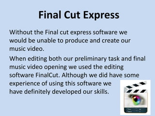 Final Cut Express
Without the Final cut express software we
would be unable to produce and create our
music video.
When editing both our preliminary task and final
music video opening we used the editing
software FinalCut. Although we did have some
experience of using this software we
have definitely developed our skills.
 
