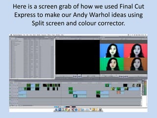 Here is a screen grab of how we used Final Cut
Express to make our Andy Warhol ideas using
       Split screen and colour corrector.
 