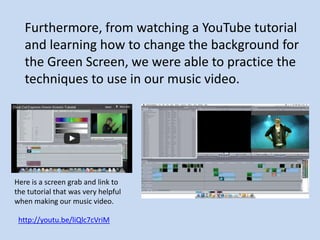 Furthermore, from watching a YouTube tutorial
   and learning how to change the background for
   the Green Screen, we were able to practice the
   techniques to use in our music video.




Here is a screen grab and link to
the tutorial that was very helpful
when making our music video.

 http://youtu.be/liQlc7cVriM
 
