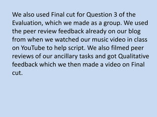 We also used Final cut for Question 3 of the
Evaluation, which we made as a group. We used
the peer review feedback already on our blog
from when we watched our music video in class
on YouTube to help script. We also filmed peer
reviews of our ancillary tasks and got Qualitative
feedback which we then made a video on Final
cut.
 