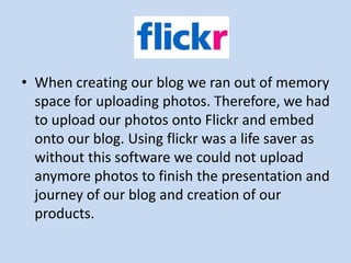 • When creating our blog we ran out of memory
  space for uploading photos. Therefore, we had
  to upload our photos onto Flickr and embed
  onto our blog. Using flickr was a life saver as
  without this software we could not upload
  anymore photos to finish the presentation and
  journey of our blog and creation of our
  products.
 