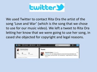 We used Twitter to contact Rita Ora the artist of the
song ‘Love and War’ (which is the song that we chose
to use for our music video). We left a tweet to Rita Ora
letting her know that we were going to use her song, in
cased she objected for copyright and legal reasons.
 