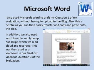 Microsoft Word
I also used Microsoft Word to draft my Question 1 of my
evaluation, without having to upload to the Blog. Also, this is
helpful as you can then easily transfer and copy and paste onto
the blog.
In addition, we also used
word to write and type up
our script, which we read
aloud and recorded. This
was then used as a
voiceover in our Final cut
video for Question 3 of the
Evaluation.
 