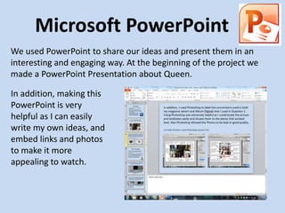 Microsoft PowerPoint
We used PowerPoint to share our ideas and present them in an
interesting and engaging way. At the beginning of the project we
made a PowerPoint Presentation about Queen.

In addition, making this
PowerPoint is very
helpful as I can easily
write my own ideas, and
embed links and photos
to make it more
appealing to watch.
 