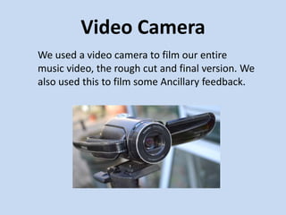 Video Camera
We used a video camera to film our entire
music video, the rough cut and final version. We
also used this to film some Ancillary feedback.
 