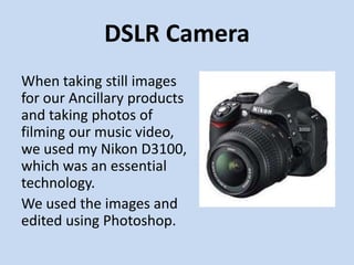 DSLR Camera
When taking still images
for our Ancillary products
and taking photos of
filming our music video,
we used my Nikon D3100,
which was an essential
technology.
We used the images and
edited using Photoshop.
 
