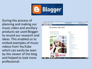 During the process of
planning and making our
music video and ancillary
products we used Blogger
to record our research and
ideas. This enabled us to
embed examples of music
videos from YouTube
which can easily be seen
by the viewer of the blog
and helped to look more
professional.
 
