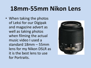 18mm-55mm Nikon Lens
• When taking the photos
  of Leksi for our Digipak
  and magazine advert as
  well as taking photos
  when filming the actual
  music video I used a
  standard 18mm – 55mm
  lens for my Nikon DSLR as
  it is the best lens to use
  for Portraits.
 