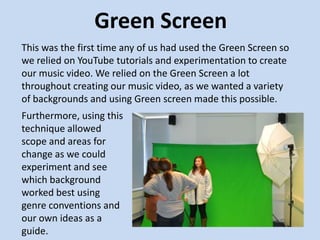 Green Screen
This was the first time any of us had used the Green Screen so
we relied on YouTube tutorials and experimentation to create
our music video. We relied on the Green Screen a lot
throughout creating our music video, as we wanted a variety
of backgrounds and using Green screen made this possible.
Furthermore, using this
technique allowed
scope and areas for
change as we could
experiment and see
which background
worked best using
genre conventions and
our own ideas as a
guide.
 