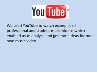 We used YouTube to watch examples of
professional and student music videos which
enabled us to analyse and generate ideas for our
own music video.
 