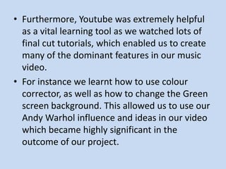 • Furthermore, Youtube was extremely helpful
  as a vital learning tool as we watched lots of
  final cut tutorials, which enabled us to create
  many of the dominant features in our music
  video.
• For instance we learnt how to use colour
  corrector, as well as how to change the Green
  screen background. This allowed us to use our
  Andy Warhol influence and ideas in our video
  which became highly significant in the
  outcome of our project.
 
