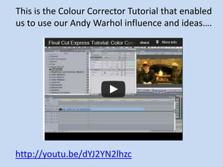 This is the Colour Corrector Tutorial that enabled
us to use our Andy Warhol influence and ideas….




http://youtu.be/dYJ2YN2lhzc
 