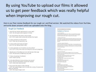 By using YouTube to upload our films it allowed
  us to get peer feedback which was really helpful
  when improving our rough cut.
Here is our Peer review feedback for our rough cut and final version. We watched the videos from YouTube,
and write down answers which we uploaded onto the blog…
 