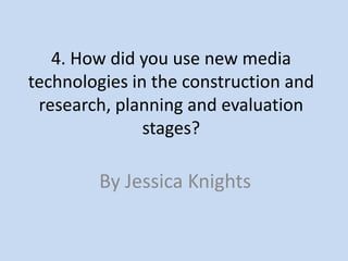 4. How did you use new media
technologies in the construction and
 research, planning and evaluation
               stages?

        By Jessica Knights
 