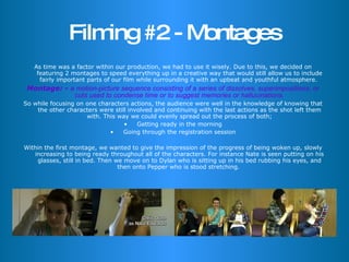 Filming #2 - Montages As time was a factor within our production, we had to use it wisely. Due to this, we decided on featuring 2 montages to speed everything up in a creative way that would still allow us to include fairly important parts of our film while surrounding it with an upbeat and youthful atmosphere.  Montage: -  a motion-picture sequence consisting of a series of dissolves, superimpositions, or cuts used to condense time or to suggest memories or hallucinations. So while focusing on one characters actions, the audience were well in the knowledge of knowing that the other characters were still involved and continuing with the last actions as the shot left them with. This way we could evenly spread out the process of both; Getting ready in the morning Going through the registration session Within the first montage, we wanted to give the impression of the progress of being woken up, slowly increasing to being ready throughout all of the characters. For instance Nate is seen putting on his glasses, still in bed. Then we move on to Dylan who is sitting up in his bed rubbing his eyes, and then onto Pepper who is stood stretching.  