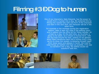Filming #3 – Dog to human One of our characters, Nate Edwards, has the power to morph from a human into a dog. We achieved this by filming the needed bits with one form of the character and then in the next shot, the character will be in the other form. For example in the montage during the registration session, Nate is seen as a dog in the waiting room, and is walked into the office by his ‘Police Handler’ on a lead by a dog. On the next shot, as his photo is about to be taken, he is shown in human form, with the dog lead around his neck, putting on his glasses. When Nate transforms back into a human from a dog, we try to show him loosely re-dressing himself (open shirt, loose jeans and glasses in hand). We tried to keep things as realistic and logic as possible, if he was to transform into a dog, his clothes would not transform with him. 