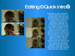 Editing – Quick intro’s Combining a super powered themed story line with a 5 minute short film can have its difficulties. By looking at Sci-Fi and other Super hero movies such as X-Men, character’s abilities are introduced gradually and creatively as the film goes on. However being that we only had 5 minutes to play with, we decided to put a quicker spin on things and have the camera freeze on a the character as their ‘power’ snaps onto the screen using a text template. We also applied a ‘Glow’ effect to each screen shot just to enhance that the camera has been frozen. By doing this, the audiences can easily establish what abilities the characters possessed and so the actions that they perform within the film make sense.  