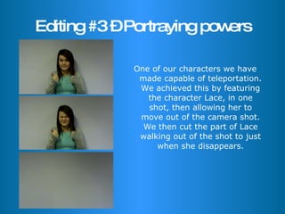 Editing #3 – Portraying powers One of our characters we have made capable of teleportation. We achieved this by featuring the character Lace, in one shot, then allowing her to move out of the camera shot. We then cut the part of Lace walking out of the shot to just when she disappears. 
