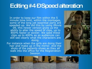 Editing #4 – Speed alteration In order to keep our film within the 5 minute time limit, within the montages, some of the long yet essential parts are speeded up. We did this by using iMovie 09, this newer version gives us the ability to alter the speed of clips, up to 800% faster or slower. We sped these clips up to 400% as so audiences can still see clearly what the characters are doing. For instance when the girls are doing their hair and make up in the mirror. And the shots of the patients shoes as they all walk into the office for the Registration Session. 