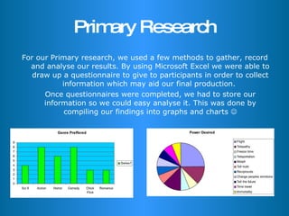Primary Research For our Primary research, we used a few methods to gather, record and analyse our results. By using Microsoft Excel we were able to draw up a questionnaire to give to participants in order to collect information which may aid our final production.  Once questionnaires were completed, we had to store our information so we could easy analyse it. This was done by compiling our findings into graphs and charts   