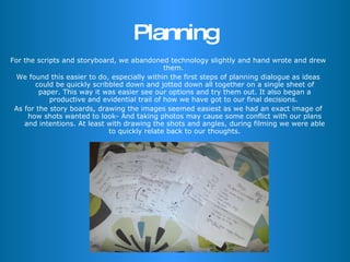 Planning For the scripts and storyboard, we abandoned technology slightly and hand wrote and drew them.  We found this easier to do, especially within the first steps of planning dialogue as ideas could be quickly scribbled down and jotted down all together on a single sheet of paper. This way it was easier see our options and try them out. It also began a productive and evidential trail of how we have got to our final decisions.  As for the story boards, drawing the images seemed easiest as we had an exact image of how shots wanted to look- And taking photos may cause some conflict with our plans and intentions. At least with drawing the shots and angles, during filming we were able to quickly relate back to our thoughts. 