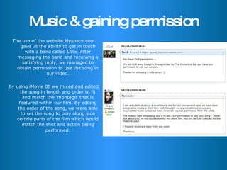 Music & gaining permission The use of the website Myspace.com gave us the ability to get in touch with a band called Lillix. After messaging the band and receiving a satisfying reply, we managed to obtain permission to use the song in our video. By using iMovie 09 we mixed and edited the song in length and order to fit and match the ‘montage’ that is featured within our film. By editing the order of the song, we were able to set the song to play along side certain parts of the film which would match the shot and action being performed . 