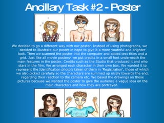 Ancillary Task #2 - Poster We decided to go a different way with our poster. Instead of using photographs, we decided to illustrate our poster in hope to give it a more youthful and brighter look. Then we scanned the poster into the computer and added text titles and a grid. Just like all movie posters- we put credits in a small font underneath the main features in the poster. Credits such as the Studio that produced it and who stars in the film. We arranged each character in their own box. We wanted it to represent the Identification photo’s taken of them in ‘Registration’, those of which we also picked carefully so the characters are summed up nicely towards the end, regarding their reaction to the camera etc. We based the drawings on those pictures because we wanted the poster to give the audience a vague idea on the main characters and how they are portrayed.  