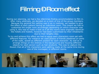 Filming – Room effect During our planning, we had a few dilemmas finding accommodation to film in. After many attempts, we decided on a room of one of the group members. Because the general film setting was in an in institute, we needed to give the effect of each patient having an individual room. This meant we had to customise the single room accordingly depending on which character was using it, this was to make it look as if all the rooms were originally identical- like hotels and hostels, however had been customised by their inhabitants due to their lengthy stay.  To try and achieve this effect we had to equip each characters room set with different features. For instance we used photos of friends plastered on parts of the walls, aswell as different posters for each character. As well as re arrange things on the shelves in the background and housing different objects for each person such as hair products. This was to capture the illusion that all of the characters were getting ready at the same time during one of the montages, in different rooms. 