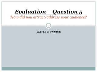 Evaluation – Question 5
How did you attract/address your audience?


              KATIE MORRICE
 