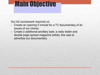 Main Objective
Our A2 coursework required us:
- Create an opening 5 minute for a TV documentary of an
issues of our choice.
- Create 2 additional ancillary task; a radio trailer and
double page spread magazine article, this was to
advertise our documentary.

 