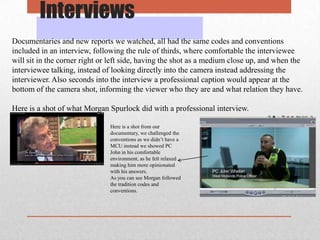 Interviews
Documentaries and new reports we watched, all had the same codes and conventions
included in an interview, following the rule of thirds, where comfortable the interviewee
will sit in the corner right or left side, having the shot as a medium close up, and when the
interviewee talking, instead of looking directly into the camera instead addressing the
interviewer. Also seconds into the interview a professional caption would appear at the
bottom of the camera shot, informing the viewer who they are and what relation they have.
Here is a shot of what Morgan Spurlock did with a professional interview.
Here is a shot from our
documentary, we challenged the
conventions as we didn’t have a
MCU instead we showed PC
John in his comfortable
environment, as he felt relaxed
making him more opinionated
with his answers.
As you can see Morgan followed
the tradition codes and
conventions.

 