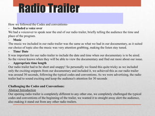 Radio Trailer
How we followed the Codes and conventions- Included a voice over
We had a voiceover to speak near the end of our radio trailer, briefly telling the audience the time and
place of the program.
- Music
The music we included in our radio trailer was the same as what we had in our documentary, as it suited
our choice of topic also the music was very attention grabbing, making the listen stay tuned.
- Time/ Date
It was important for our radio trailer to include the date and time when our documentary is to be aired.
So the viewer knows when they will be able to view the documentary and find out more about our issue.
- Appropriate time length
Our radio trailer had to be short and snappy! So personally we found this quite tricky as we included
only the exciting snippets from our documentary and included it, we achieved this as our radio trailer
was around 30 seconds, following the typical codes and conventions. As we were advertising, the radio
trailer had to sound exciting and keep the audience's attention for 30 seconds
Challenging the Codes and Conventions:
Abstract Introduction
Our opening radio trailer is completely different to any other one, we completely challenged the typical
codes and conventions of the beginning of the trailer, we wanted it to straight away alert the audience,
also making it stand out from any other radio trailers.

 
