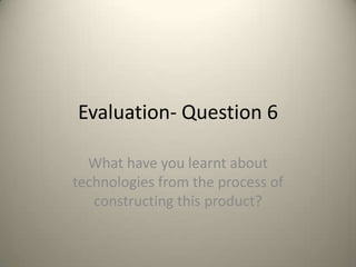 Evaluation- Question 6

  What have you learnt about
technologies from the process of
   constructing this product?
 