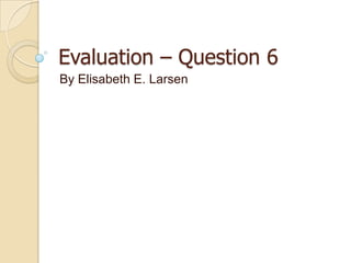Evaluation – Question 6
By Elisabeth E. Larsen
 