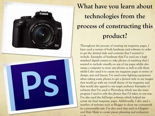 What have you learn about
  technologies from the
process of constructing this
         product?
 Throughout the process of creating my magazine pages, I
 have used a variety of both hardware and software in order
 to get the desired style and contents that I wanted to
 include. Examples of hardware that I’ve used are a high
 standard digital camera to take photos of anything that I
 wanted to include visually on any of my pages whilst also
 using a computer to store any photos as well as edit them
 whilst I also used it to create my magazine pages in terms of
 design, text and layout. I’ve used some lighting equipment
 when taking some photos to get a desired style in my images
 that would go with my overall theme of my magazine and
 that would also appeal to my target audience Examples of
 software that I’ve used is Photoshop which was the main
 program I used to edit the photos that I’d taken in any way.
 I’ve also used the InDesign software which helped me
 create my final magazine pages. Additionally, I also used a
 number of websites such as Blogger to show my coursework
 in a presentable way. I’ve also used sites such as Glogster
 and Slide Share to create pieces planning and evaluation
 