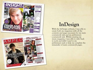 InDesign
With the InDesign software, I was able to
create both my magazines with all the
contents and pages necessary for my main
coursework task and my preliminary
coursework task. Whilst creating my
music magazine, I was able to refer back
to tools and skills I used in my
preliminary task to help me complete the
remainder of main coursework pages.
 