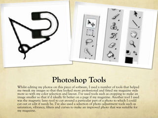 Photoshop Tools
Whilst editing my photos on this piece of software, I used a number of tools that helped
me tweak my images so that they looked more professional and fitted my magazine style
more so with my color selection and layout. I’ve used tools such as cropping to make an
image smaller so that it’d ideally fit better on a page if my magazine. Another tool I used
was the magnetic lasso tool to cut around a particular part of a photo to which I could
cut out or edit if needs be. I’ve also used a selection of photo adjustment tools such as
saturation, vibrancy, filters and curves to make an improved photo that was suitable for
my magazine.
 