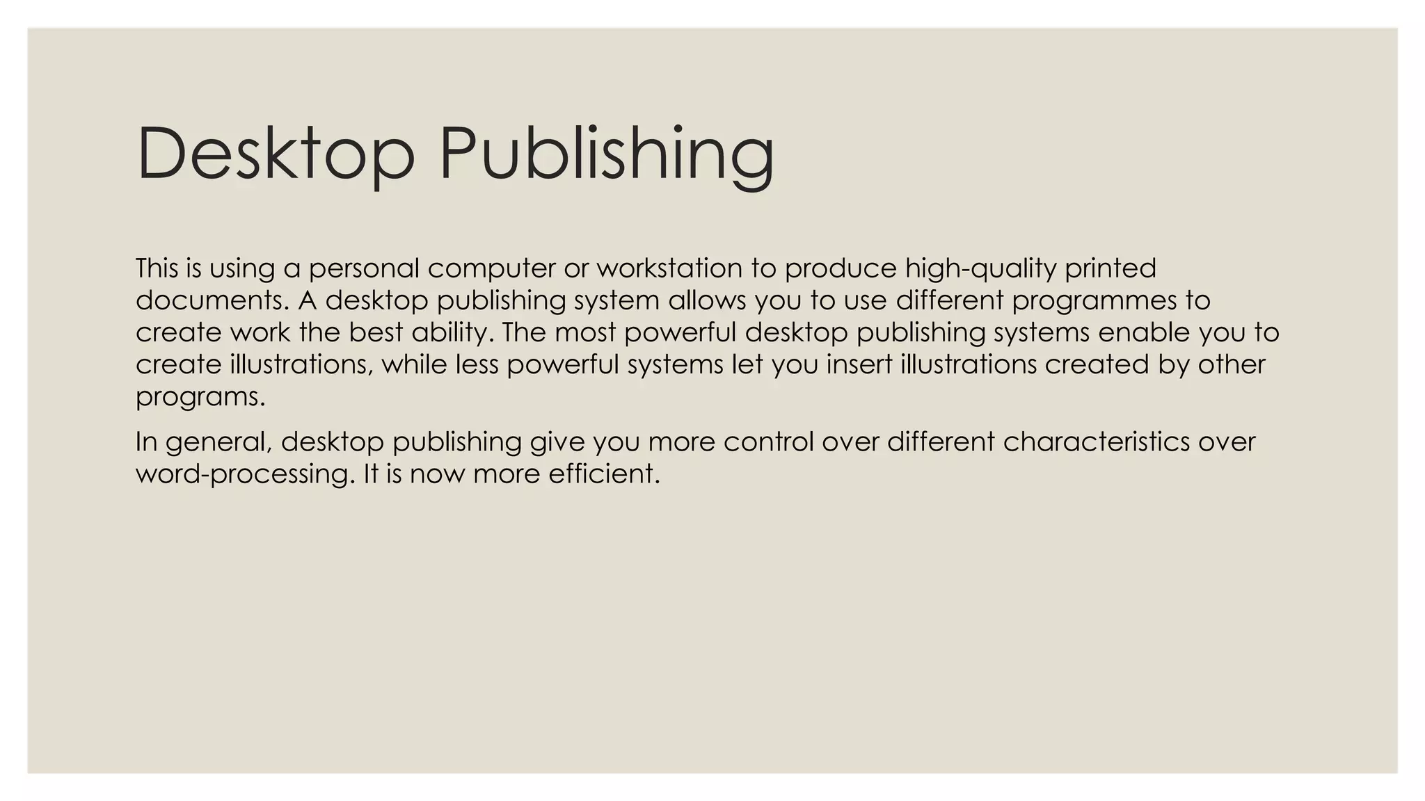 Desktop Publishing
This is using a personal computer or workstation to produce high-quality printed
documents. A desktop publishing system allows you to use different programmes to
create work the best ability. The most powerful desktop publishing systems enable you to
create illustrations, while less powerful systems let you insert illustrations created by other
programs.
In general, desktop publishing give you more control over different characteristics over
word-processing. It is now more efficient.
 