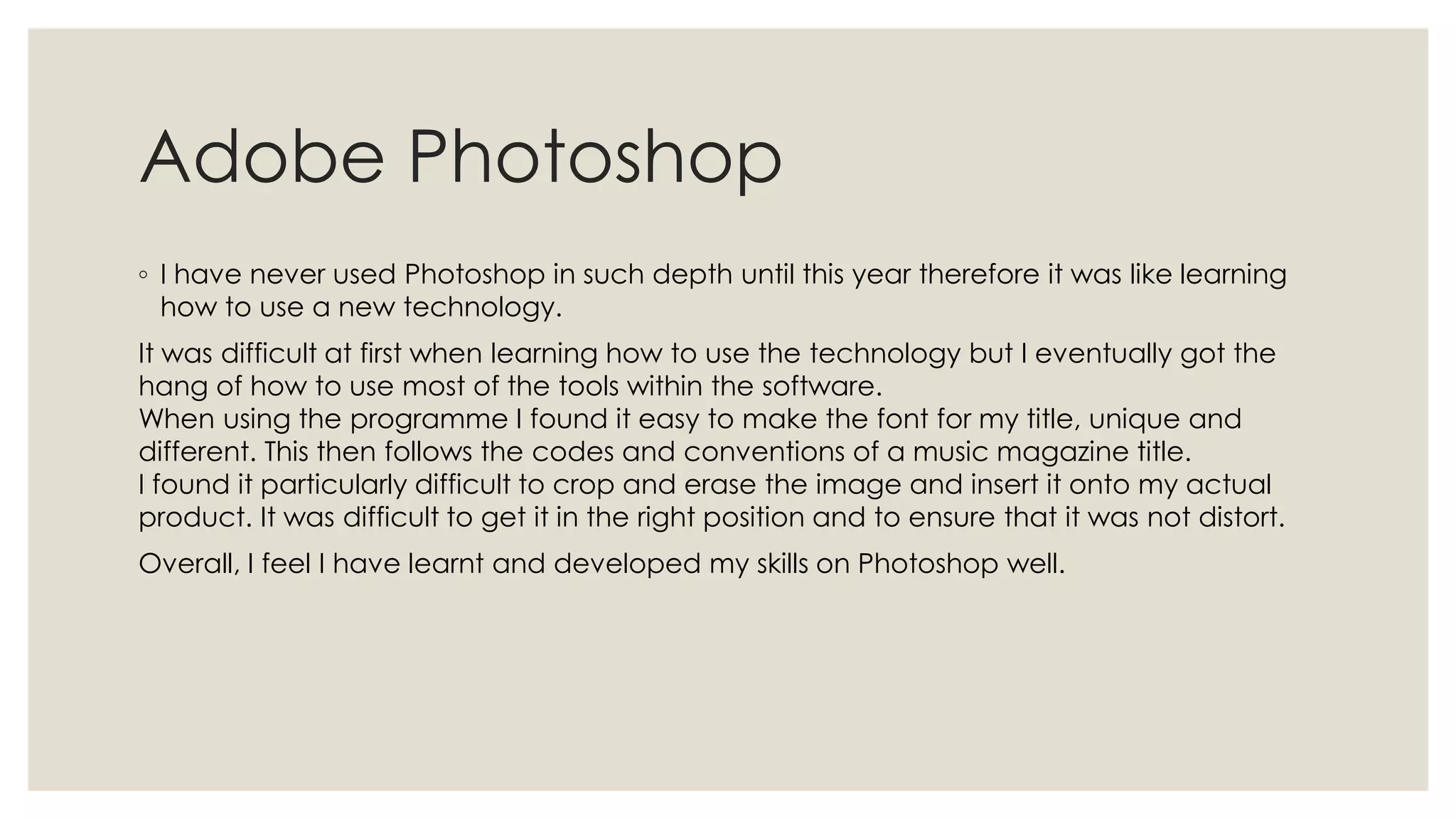 Adobe Photoshop
◦ I have never used Photoshop in such depth until this year therefore it was like learning
  how to use a new technology.
It was difficult at first when learning how to use the technology but I eventually got the
hang of how to use most of the tools within the software.
When using the programme I found it easy to make the font for my title, unique and
different. This then follows the codes and conventions of a music magazine title.
I found it particularly difficult to crop and erase the image and insert it onto my actual
product. It was difficult to get it in the right position and to ensure that it was not distort.
Overall, I feel I have learnt and developed my skills on Photoshop well.
 