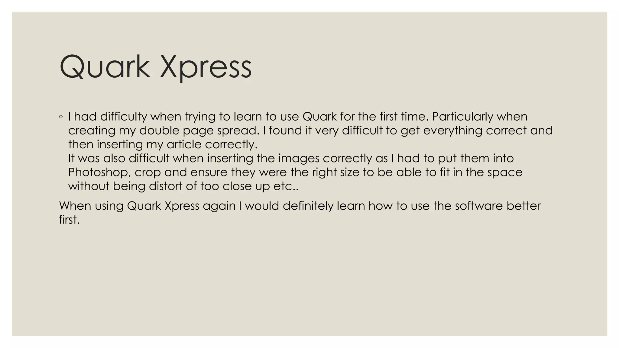 Quark Xpress
◦ I had difficulty when trying to learn to use Quark for the first time. Particularly when
  creating my double page spread. I found it very difficult to get everything correct and
  then inserting my article correctly.
  It was also difficult when inserting the images correctly as I had to put them into
  Photoshop, crop and ensure they were the right size to be able to fit in the space
  without being distort of too close up etc..
When using Quark Xpress again I would definitely learn how to use the software better
first.
 
