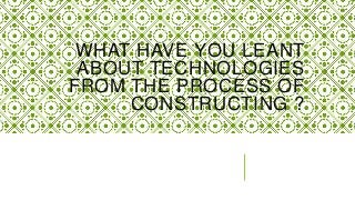WHAT HAVE YOU LEANT
 ABOUT TECHNOLOGIES
FROM THE PROCESS OF
     CONSTRUCTING ?
 