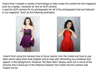 I learnt that I needed a variety of technology to help create the content for the magazine
such as a laptop, macbook air and an SLR camera.
I used the SLR camera for my photography for all of the photographs that are featured
in my magazine. Such as the following examples;
I learnt from using the camera how to focus clearer onto the model and how to use
flash which helps them look brighter and to help with eliminating any shadows that
appear in the background. However, the flash didn’t always work out in some of the
pictures this is because of the distance between the model and the camera was
maybe too far.
 