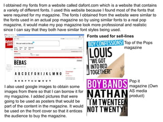 I obtained my fonts from a website called dafont.com which is a website that contains
a variety of different fonts. I used this website because I found most of the fonts that
were required for my magazine. The fonts I obtained from the website were similar to
the fonts used in an actual pop magazine so by using similar fonts to a real pop
magazine, it would make my pop magazine look more professional and realistic
since I can say that they both have similar font styles being used.
Fonts used for sell-lines
Top of the Pops
magazine
Pop it
magazine (Own
AS media
product)
I also used google images to obtain some
images from there so that I can borrow it for
my magazine. I added pictures that were
going to be used as posters that would be
part of the content in the magazine. It would
be used on the front cover so that it entices
the audience to buy the magazine.
 